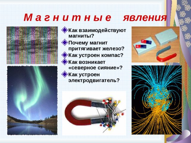 М а г н и т н ы е явления Как взаимодействуют магниты? Почему магнит притягивает железо? Как устроен компас? Как возникает «северное сияние»? Как устроен электродвигатель?