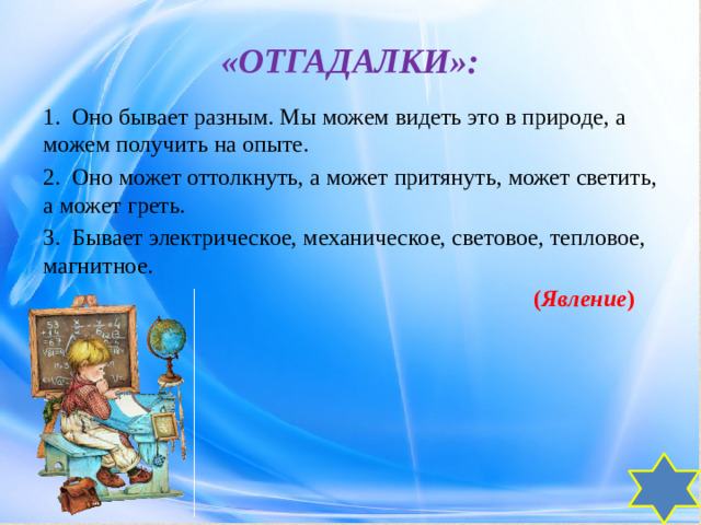 «ОТГАДАЛКИ»: 1.  Оно бывает разным. Мы можем видеть это в природе, а можем получить на опыте. 2.  Оно может оттолкнуть, а может притянуть, может светить, а может греть. 3.  Бывает электрическое, механическое, световое, тепловое, магнитное.  ( Явление )