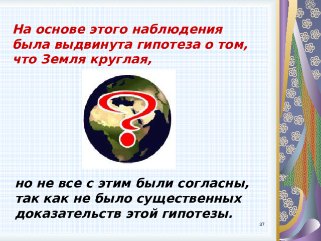 На основе этого наблюдения была выдвинута гипотеза о том, что Земля круглая, но не все с этим были согласны, так как не было существенных доказательств этой гипотезы. 9