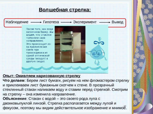 Волшебная стрелка: Наблюдение Гипотеза Вывод Эксперимент Опыт: Оживляем нарисованную стрелку Что делаем : Берем лист бумаги, рисуем на нем фломастером стрелку и приклеиваем лист бумажным скотчем к стене. В прозрачный стеклянный стакан наливаем воду и ставим перед стрелкой. Смотрим на стрелку – она изменила направление. Объяснение : Стакан с водой – это своего рода лупа с двояковыпуклой линзой. Стрелка располагается между лупой и фокусом, поэтому мы видим действительное изображение и мнимое. 9