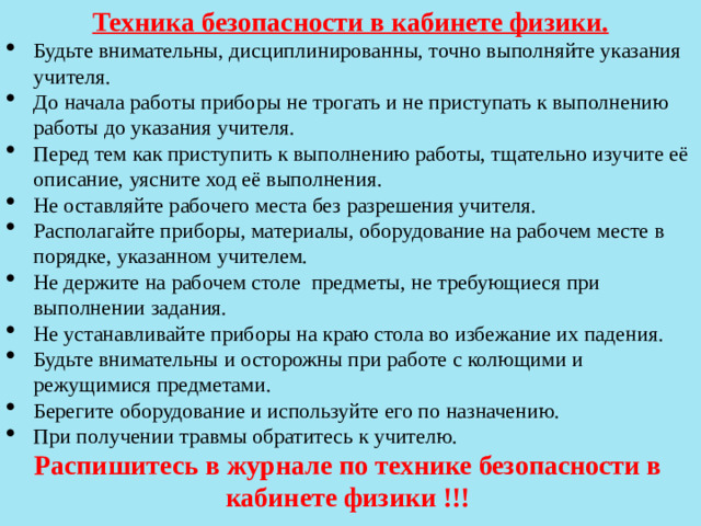 Техника безопасности в кабинете физики. Будьте внимательны, дисциплинированны, точно выполняйте указания учителя. До начала работы приборы не трогать и не приступать к выполнению работы до указания учителя. Перед тем как приступить к выполнению работы, тщательно изучите её описание, уясните ход её выполнения. Не оставляйте рабочего места без разрешения учителя. Располагайте приборы, материалы, оборудование на рабочем месте в порядке, указанном учителем. Не держите на рабочем столе предметы, не требующиеся при выполнении задания. Не устанавливайте приборы на краю стола во избежание их падения. Будьте внимательны и осторожны при работе с колющими и режущимися предметами. Берегите оборудование и используйте его по назначению. При получении травмы обратитесь к учителю. Распишитесь в журнале по технике безопасности в кабинете физики !!!