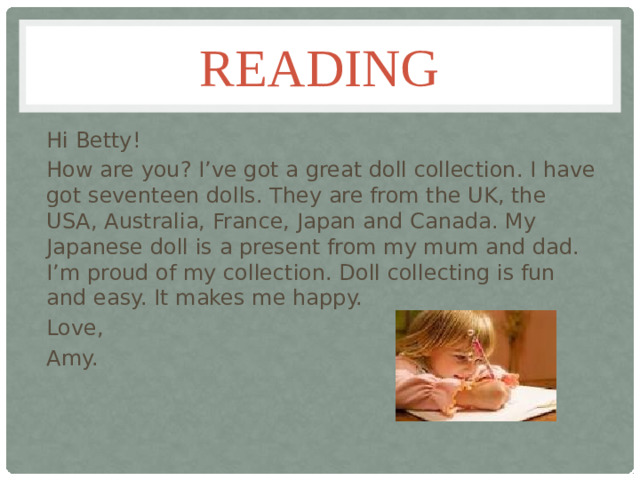 Reading Hi Betty! How are you? I’ve got a great doll collection. I have got seventeen dolls. They are from the UK, the USA, Australia, France, Japan and Canada. My Japanese doll is a present from my mum and dad. I’m proud of my collection. Doll collecting is fun and easy. It makes me happy. Love, Amy.