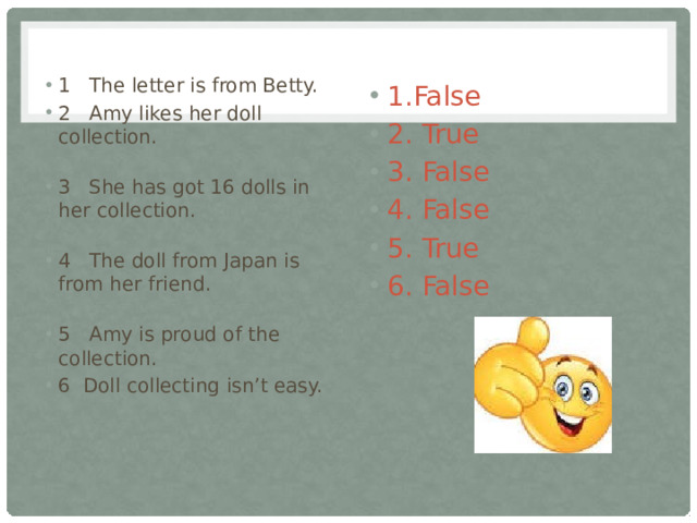1 The letter is from Betty. 2 Amy likes her doll collection. 3 She has got 16 dolls in her collection. 4 The doll from Japan is from her friend. 5 Amy is proud of the collection. 6 Doll collecting isn’t easy. 1.False 2. True 3. False 4. False 5. True 6. False