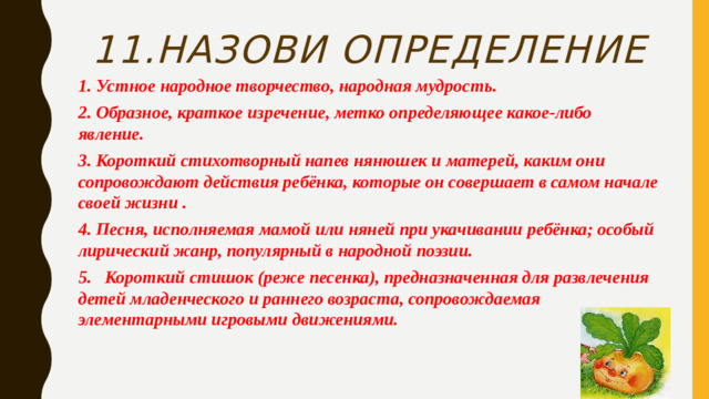 11.Назови определение 1. Устное народное творчество, народная мудрость. 2. Образное, краткое изречение, метко определяющее какое-либо явление.  3. Короткий стихотворный напев нянюшек и матерей, каким они сопровождают действия ребёнка, которые он совершает в самом начале своей жизни . 4. Песня, исполняемая мамой или няней при укачивании ребёнка; особый лирический жанр, популярный в народной поэзии.     5.   Короткий стишок (реже песенка), предназначенная для развлечения детей младенческого и раннего возраста, сопровождаемая элементарными игровыми движениями.