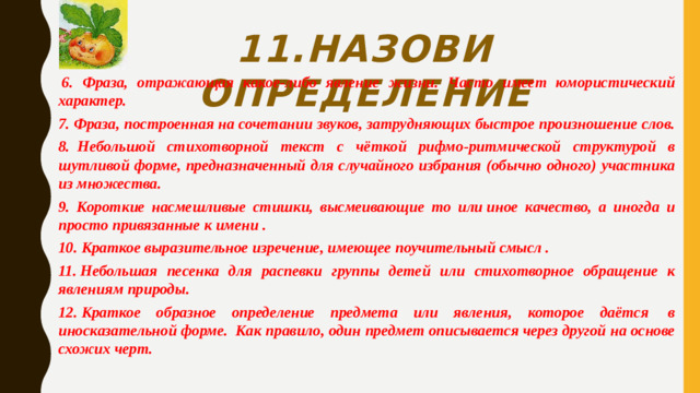 11.Назови определение   6. Фраза, отражающая какое-либо явление жизни. Часто имеет юмористический характер. 7. Фраза, построенная на сочетании звуков, затрудняющих быстрое произношение слов. 8.  Небольшой стихотворной текст с чёткой рифмо-ритмической структурой в шутливой форме, предназначенный для случайного избрания (обычно одного) участника из множества. 9. Короткие насмешливые стишки, высмеивающие то или иное качество, а иногда и просто привязанные к имени . 10. Краткое выразительное изречение, имеющее поучительный смысл . 11. Небольшая песенка для распевки группы детей или стихотворное обращение к явлениям природы. 12. Краткое образное определение предмета или явления, которое даётся  в иносказательной форме.  Как правило, один предмет описывается через другой на основе схожих черт.
