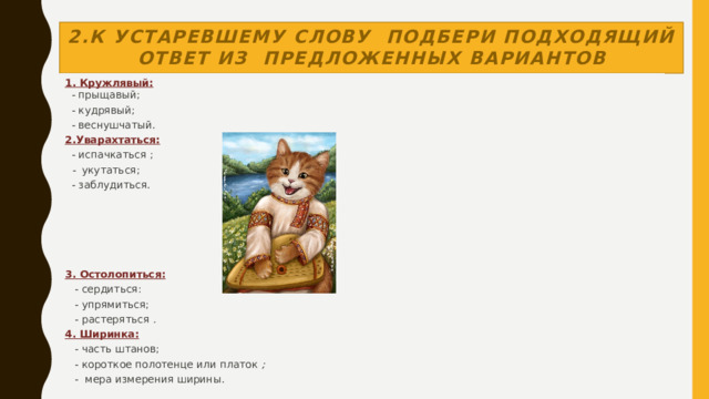 2.К устаревшему слову  подбери подходящий ответ из предложенных вариантов 1. Кружлявый:     - прыщавый;    - кудрявый;    - веснушчатый. 2.Уварахтаться:   - испачкаться ;    -   укутаться;   - заблудиться.          3. Остолопиться:     - сердиться:     - упрямиться;     - растеряться  . 4. Ширинка:     - часть штанов;     - короткое полотенце или платок  ;     -  мера измерения ширины.