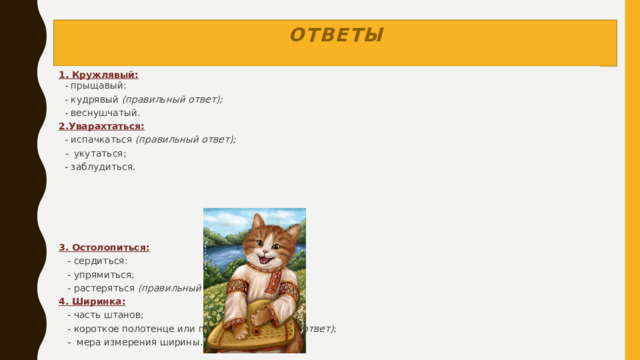 ответы 1. Кружлявый:     - прыщавый:    - кудрявый  (правильный ответ);    - веснушчатый. 2.Уварахтаться:   - испачкаться  (правильный ответ);    -   укутаться;   - заблудиться.          3. Остолопиться:     - сердиться:     - упрямиться;     - растеряться  (правильный ответ); 4. Ширинка:     - часть штанов;     - короткое полотенце или платок  (правильный ответ) ;     -  мера измерения ширины.