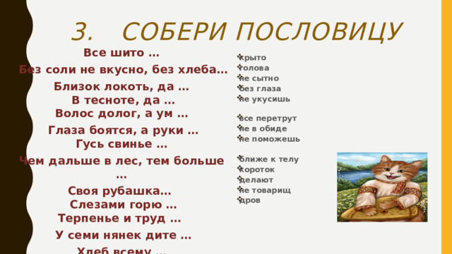 3. Собери пословицу Все шито …  Без соли не вкусно, без хлеба… Близок локоть, да …  В тесноте, да …  Волос долог, а ум …  Глаза боятся, а руки …  Гусь свинье … Чем дальше в лес, тем больше … Своя рубашка…  Слезами горю …  Терпенье и труд …  У семи нянек дите … Хлеб всему … крыто голова не сытно без глаза не укусишь   все перетрут не в обиде не поможешь