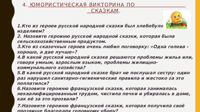 4. Юмористическая викторина по сказкам .   1.Кто из героев русской народной сказки был хлебобулочным изделием?  2. Назовите героиню русской народной сказки, которая была сельскохозяйственным продуктом.  3.Кто из сказочных героев очень любил поговорку: «Одна голова – хорошо, а две лучше»?  4.В какой русской народной сказке решаются проблемы жилья или, говоря умным, взрослым языком, проблемы жилищно-коммунального хозяйства?  5.В какой русской народной сказке брат не послушал сестру: один раз нарушил санитарно-гигиенические правила и жестоко за это поплатился?  6.Назовите героиню французской сказки, которая занималась неквалифицированным трудом, чистила печки и убиралась в доме, как её за это прозвали? 7.Назовите героиню французской сказки, которая получила своё прозвище благодаря головному убору? 8.Что за герой французской сказки очень любил обувь и как его за это прозвали? 9. Какой герой русской народной сказки ловил рыбу очень оригинальным способом? Какие слова он при этом должен был произнести?