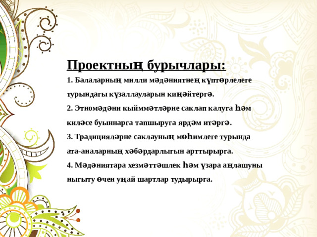 Проектның бурычлары: 1. Балаларның милли мәдәниятнең күптөрлелеге турындагы күзаллауларын киңәйтергә. 2. Этномәдәни кыйммәтләрне саклап калуга һәм киләсе буыннарга тапшыруга ярдәм итәргә. 3. Традицияләрне саклауның мөһимлеге турында ата-аналарның хәбәрдарлыгын арттырырга. 4. Мәдәниятара хезмәттәшлек һәм үзара аңлашуны ныгыту өчен уңай шартлар тудырырга.