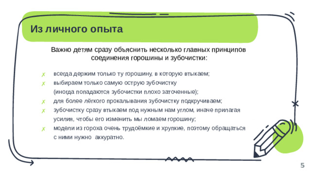 Из личного опыта Важно детям сразу объяснить несколько главных принципов соединения горошины и зубочистки: всегда держим только ту горошину, в которую втыкаем; выбираем только самую острую зубочистку  (иногда попадаются зубочистки плохо заточенные); для более лёгкого прокалывания зубочистку подкручиваем; зубочистку сразу втыкаем под нужным нам углом, иначе прилагая усилия, чтобы его изменить мы ломаем горошину; модели из гороха очень трудоёмкие и хрупкие, поэтому обращаться  с ними нужно аккуратно. 1