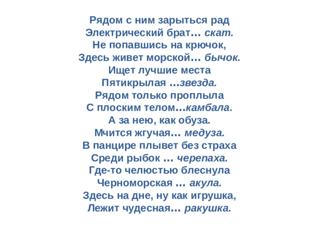 Рядом с ним зарыться рад  Электрический брат …  скат.  Не попавшись на крючок,  Здесь живет морской …  бычок.  Ищет лучшие места  Пятикрылая … звезда.  Рядом только проплыла  С плоским телом … камбала.  А за нею, как обуза.  Мчится жгучая …  медуза.  В панцире плывет без страха  Среди рыбок …  черепаха.  Где-то челюстью блеснула  Черноморская …  акула.  Здесь на дне, ну как игрушка,  Лежит чудесная …  ракушка.