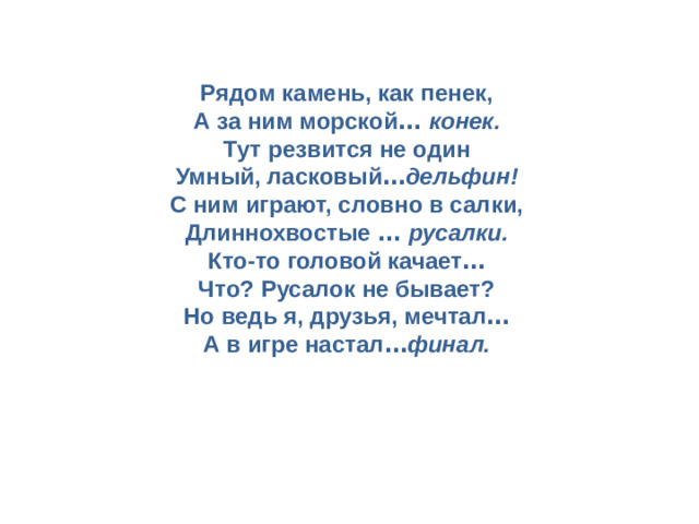 Рядом камень, как пенек,  А за ним морской …  конек.  Тут резвится не один  Умный, ласковый … дельфин!  С ним играют, словно в салки,  Длиннохвостые …  русалки.  Кто-то головой качает …  Что? Русалок не бывает?  Но ведь я, друзья, мечтал …  А в игре настал … финал.