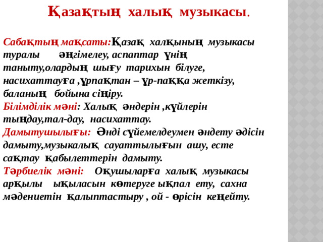 Қазақтың халық музыкасы . Сабақтың мақсаты: Қазақ халқының музыкасы туралы әңгімелеу, аспаптар үнің таныту,олардың шығу тарихын білуге, насихаттауға ,ұрпақтан – ұр-паққа жеткізу, баланың бойына сіңіру. Білімділік мәні : Халық әндерін ,күйлерін тыңдау,тал-дау, насихаттау. Дамытушылығы: Әнді сүйемелдеумен әндету әдісін дамыту,музыкалық сауаттылығын ашу, есте сақтау қабылеттерін дамыту. Тәрбиелік мәні: Оқушыларға халық музыкасы арқылы ықыласын көтеруге ықпал ету, сахна мәдениетін қалыптастыру , ой - өрісін кеңейту.