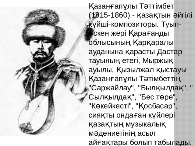 Қазанғапұлы Тәттімбет (1815-1860) - қазақтын әйгілі күйші-композиторы. Туып-өскен жері Қарағанды облысының Қарқаралы ауданына қарасты Дастар тауының етегі, Мыржық ауылы, Қызылжал қыстауы Қазанғапұлы Тәтімбеттің 