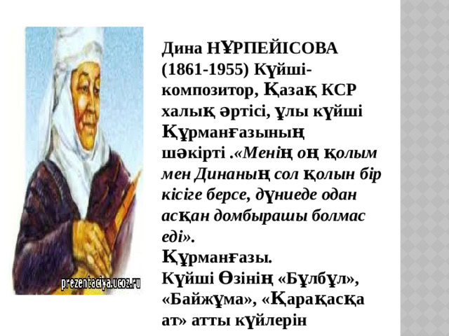 Дина НҰРПЕЙІСОВА (1861-1955) Күйші-композитор, Қазақ КСР халық әртісі, ұлы күйші Құрманғазының шәкірті . «Менің оң қолым мен Динаның сол қолын бір кісіге берсе, дүниеде одан асқан домбырашы болмас еді». Құрманғазы. Күйші Өзінің «Бұлбұл», «Байжұма», «Қарақасқа ат» атты күйлерін шығарады.