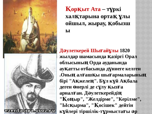 Қорқыт Ата  – түркі халқтарына ортақ ұлы ойшыл, жырау, қобызшы Дәулеткерей Шығайұлы  1820 жылдар шамасында қазіргі Орал облысының Орда ауданында ауқатты отбасында дүниеге келген .Оның алғашқы шығармаларының бірі 