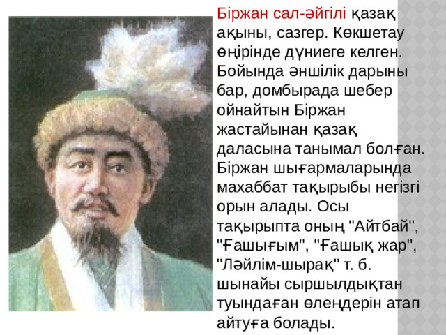 Біржан сал-әйгілі қазақ ақыны, сазгер. Көкшетау өңірінде дүниеге келген. Бойында әншілік дарыны бар, домбырада шебер ойнайтын Біржан жастайынан қазақ даласына танымал болған. Біржан шығармаларында махаббат тақырыбы негізгі орын алады. Осы тақырыпта оның 