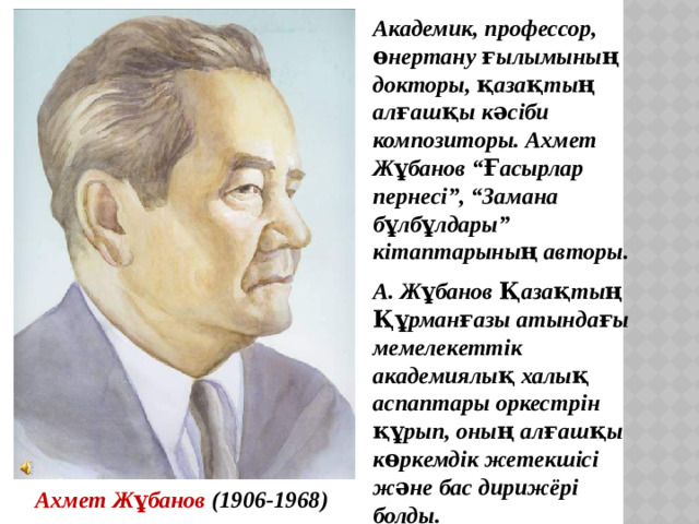 Академик, профессор, өнертану ғылымының докторы, қазақтың алғашқы кәсіби композиторы. Ахмет Жұбанов “Ғасырлар пернесі”, “Замана бұлбұлдары” кітаптарының авторы. А. Жұбанов Қазақтың Құрманғазы атындағы мемелекеттік академиялық халық аспаптары оркестрін құрып, оның алғашқы көркемдік жетекшісі және бас дирижёрі болды. Ахмет Жұбанов (1906-1968)