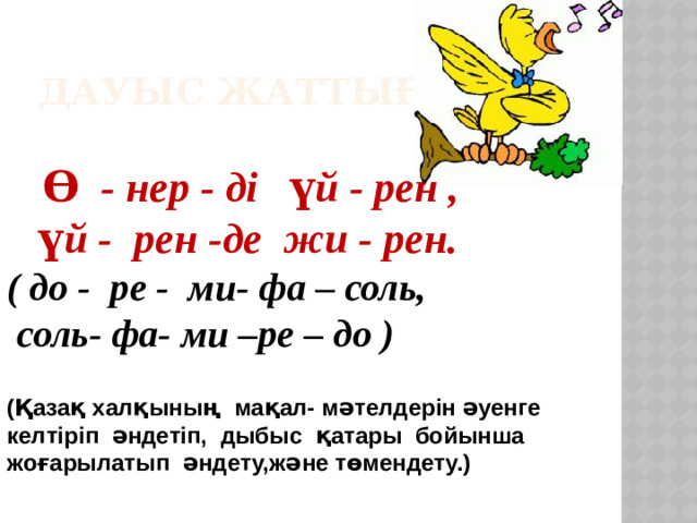Дауыс жаттығуы.   Ө - нер - ді үй - рен ,  үй - рен -де жи - рен. ( до - ре - ми- фа – соль,  соль- фа- ми –ре – до ) (Қазақ халқының мақал- мәтелдерін әуенге келтіріп әндетіп, дыбыс қатары бойынша жоғарылатып әндету,және төмендету.)