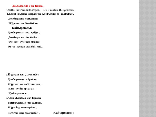 Домбырасыз сән қайда.   Өлеңін жазған .Х.Талғаров. Әнін жазған. И.Нүсіпбаев.  1.Елдің жырын жырлаған Қайғысын да толғаған .  Домбырасыз ешқашан  Жүрекке ем қонбаған.  Қайырмасы:  Домбырасыз сән қайда ,  Домбырасыз ән қайда .  Ән мен күй бар өмірде  От та лаулап жанбай ма?...      2.Құрманғазы , Тәттімбет  Домбырамен сайраған .  Жүрекке от жақсын деп ,  Елге күйін арнаған .  Қайырмасы: 3.Абай ,Жамбыл ,сал Біржан  Таңғалдырып ән салған .  Жүрегінді жандырған ,  Естіген жан тамсанған .  Қайырмасы :