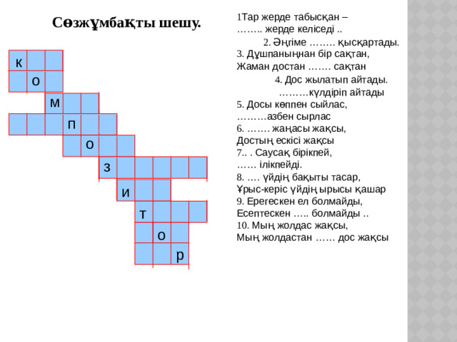 1 Тар жерде табысқан – …… .. жерде келіседі . . 2. Әңгіме …….. қысқартады. 3. Дұшпаныңнан бір сақтан, Жаман достан ……. сақтан 4. Дос жылатып айтады. ……… күлдіріп айтады 5. Досы көппен сыйлас, ……… азбен сырлас  6. ……. жаңасы жақсы, Достың ескісі жақсы 7. . . Саусақ бірікпей, …… ілікпейді. 8. …. үйдің бақыты тасар, Ұрыс-керіс үйдің ырысы қашар 9. Ерегескен ел болмайды, Есептескен ….. болмайды . . 10. Мың жолдас жақсы, Мың жолдастан …… дос жақсы Сөзжұмбақты шешу. к о м п о з и т о р