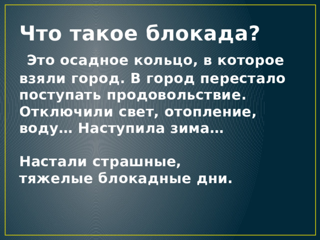 Что такое блокада?   Это осадное кольцо, в которое взяли город. В город перестало поступать продовольствие. Отключили свет, отопление, воду… Наступила зима…   Настали страшные, тяжелые блокадные дни.