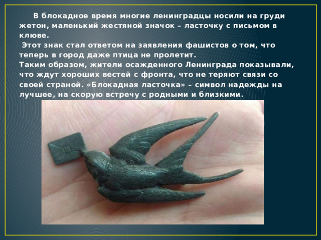 В блокадное время многие ленинградцы носили на груди жетон, маленький жестяной значок – ласточку с письмом в клюве.  Этот знак стал ответом на заявления фашистов о том, что теперь в город даже птица не пролетит.  Таким образом, жители осажденного Ленинграда показывали, что ждут хороших вестей с фронта, что не теряют связи со своей страной. «Блокадная ласточка» – символ надежды на лучшее, на скорую встречу с родными и близкими.