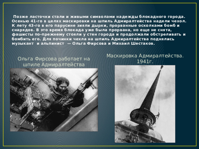 Позже ласточки стали и живыми символами надежды блокадного города.  Осенью 41-го в целях маскировки на шпиль Адмиралтейства надели чехол. К лету 43-го в его парусине зияли дырки, прорванные осколками бомб и снарядов. В это время блокада уже была прорвана, но еще не снята, фашисты по-прежнему стояли у стен города и продолжали обстреливать и бомбить его. Для починки чехла на шпиль Адмиралтейства поднялись музыкант и альпинист — Ольга Фирсова и Михаил Шестаков. Маскировка Адмиралтейства. 1941г. Ольга Фирсова работает на шпиле Адмиралтейства