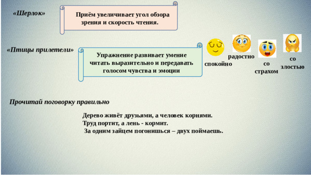 Приём увеличивает угол обзора зрения и скорость чтения. «Шерлок» Упражнение развивает умение читать выразительно и передавать голосом чувства и эмоции «Птицы прилетели» радостно со злостью со страхом спокойно Прочитай поговорку правильно   Дерево живёт друзьями, а человек корнями. Труд портит, а лень - кормит.   За одним зайцем погонишься – двух поймаешь.