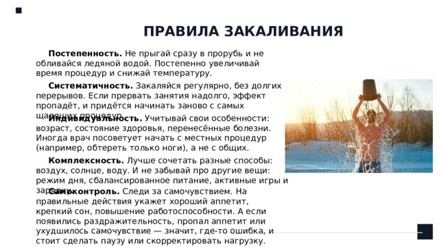 ПРАВИЛА ЗАКАЛИВАНИЯ Постепенность.  Не прыгай сразу в прорубь и не обливайся ледяной водой. Постепенно увеличивай время процедур и снижай температуру.  Систематичность.  Закаляйся регулярно, без долгих перерывов. Если прервать занятия надолго, эффект пропадёт, и придётся начинать заново с самых щадящих процедур.  Индивидуальность.  Учитывай свои особенности: возраст, состояние здоровья, перенесённые болезни. Иногда врач посоветует начать с местных процедур (например, обтереть только ноги), а не с общих.  Комплексность.  Лучше сочетать разные способы: воздух, солнце, воду. И не забывай про другие вещи: режим дня, сбалансированное питание, активные игры и зарядку.    Самоконтроль.  Следи за самочувствием. На правильные действия укажет хороший аппетит, крепкий сон, повышение работоспособности. А если появились раздражительность, пропал аппетит или ухудшилось самочувствие — значит, где-то ошибка, и стоит сделать паузу или скорректировать нагрузку. 