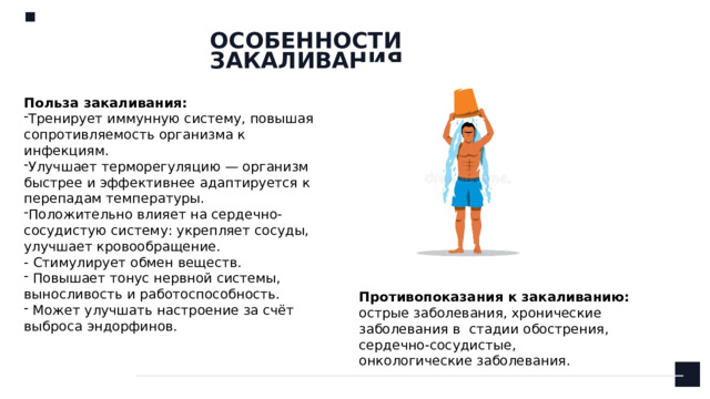 ОСОБЕННОСТИ ЗАКАЛИВАНИЯ Польза закаливания: Тренирует иммунную систему, повышая сопротивляемость организма к инфекциям. Улучшает терморегуляцию — организм быстрее и эффективнее адаптируется к перепадам температуры. Положительно влияет на сердечно-сосудистую систему: укрепляет сосуды, улучшает кровообращение.   - Стимулирует обмен веществ.  Повышает тонус нервной системы, выносливость и работоспособность.  Может улучшать настроение за счёт выброса эндорфинов. Противопоказания к закаливанию: острые заболевания, хронические заболевания в стадии обострения, сердечно-сосудистые, онкологические заболевания.