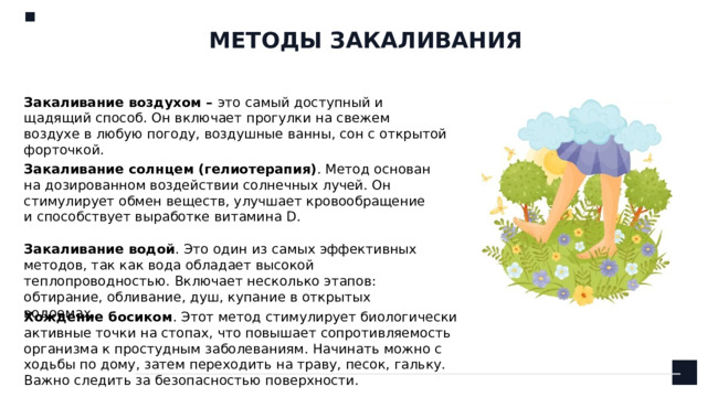 МЕТОДЫ ЗАКАЛИВАНИЯ Закаливание воздухом – это  самый доступный и щадящий способ. Он включает прогулки на свежем воздухе в любую погоду, воздушные ванны, сон с открытой форточкой. Закаливание солнцем (гелиотерапия) . Метод основан на дозированном воздействии солнечных лучей. Он стимулирует обмен веществ, улучшает кровообращение и способствует выработке витамина D. Закаливание водой . Это один из самых эффективных методов, так как вода обладает высокой теплопроводностью. Включает несколько этапов: обтирание, обливание, душ, купание в открытых водоемах. Хождение босиком . Этот метод стимулирует биологически активные точки на стопах, что повышает сопротивляемость организма к простудным заболеваниям. Начинать можно с ходьбы по дому, затем переходить на траву, песок, гальку. Важно следить за безопасностью поверхности.