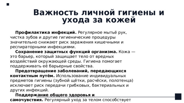 Важность личной гигиены и ухода за кожей Профилактика инфекций.  Регулярное мытьё рук, чистка зубов и другие гигиенические процедуры значительно снижают риск заражения кишечными и респираторными инфекциями.  Сохранение защитных функций организма.  Кожа — это барьер, который защищает тело от вредных воздействий окружающей среды. Гигиена помогает поддерживать её барьерные свойства.  Предотвращение заболеваний, передающихся контактным путём.  Использование индивидуальных предметов гигиены (зубной щётки, расчёски, полотенца) исключает риск передачи грибковых, бактериальных и других инфекций. Поддержание общего здоровья и самочувствия.  Регулярный уход за телом способствует нормальной терморегуляции, обмену веществ и работе иммунной системы. 