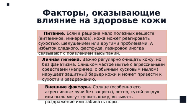 Факторы, оказывающие влияние на здоровье кожи Питание.  Если в рационе мало полезных веществ (витаминов, минералов), кожа может реагировать сухостью, шелушением или другими проблемами. А избыток сладкого, фастфуда, газировок иногда связывают с появлением высыпаний. Личная гигиена.  Важно регулярно очищать кожу, но без фанатизма. Слишком частое мытьё с агрессивными средствами (например, с обычным кусковым мылом) нарушает защитный барьер кожи и может привести к сухости и раздражению.  Внешние факторы.  Солнце (особенно его агрессивные лучи без защиты), ветер, сухой воздух или пыль могут сушить кожу, вызывать раздражение или забивать поры. 