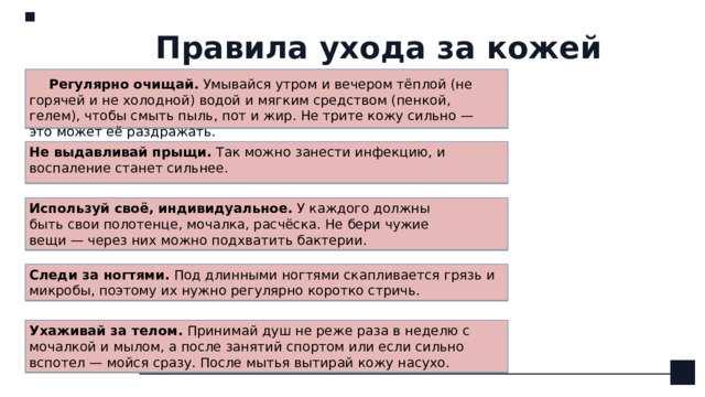 Правила ухода за кожей Регулярно очищай.  Умывайся утром и вечером тёплой (не горячей и не холодной) водой и мягким средством (пенкой, гелем), чтобы смыть пыль, пот и жир. Не трите кожу сильно — это может её раздражать.    Не выдавливай прыщи.  Так можно занести инфекцию, и воспаление станет сильнее. Используй своё, индивидуальное.  У каждого должны быть свои полотенце, мочалка, расчёска. Не бери чужие вещи — через них можно подхватить бактерии. Следи за ногтями.  Под длинными ногтями скапливается грязь и микробы, поэтому их нужно регулярно коротко стричь. Ухаживай за телом.  Принимай душ не реже раза в неделю с мочалкой и мылом, а после занятий спортом или если сильно вспотел — мойся сразу. После мытья вытирай кожу насухо. 