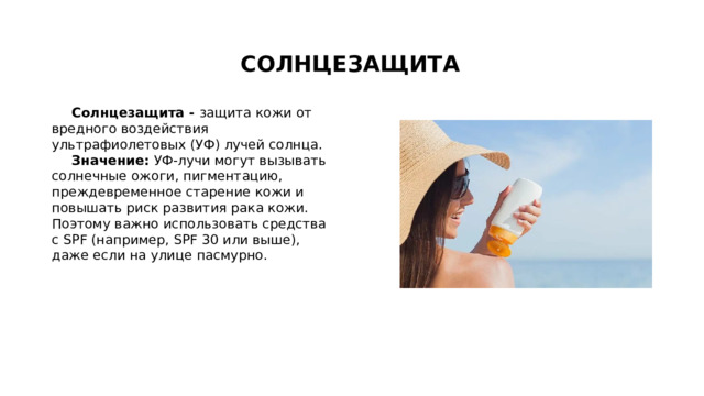 СОЛНЦЕЗАЩИТА Солнцезащита - защита кожи от вредного воздействия ультрафиолетовых (УФ) лучей солнца.  Значение:  УФ-лучи могут вызывать солнечные ожоги, пигментацию, преждевременное старение кожи и повышать риск развития рака кожи. Поэтому важно использовать средства с SPF (например, SPF 30 или выше), даже если на улице пасмурно. 