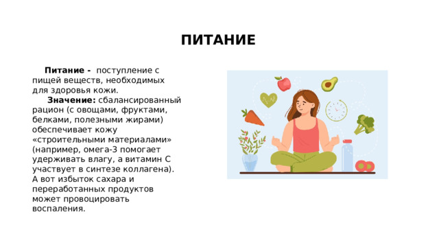 ПИТАНИЕ Питание - поступление с пищей веществ, необходимых для здоровья кожи.   Значение:  сбалансированный рацион (с овощами, фруктами, белками, полезными жирами) обеспечивает кожу «строительными материалами» (например, омега-3 помогает удерживать влагу, а витамин C участвует в синтезе коллагена). А вот избыток сахара и переработанных продуктов может провоцировать воспаления.