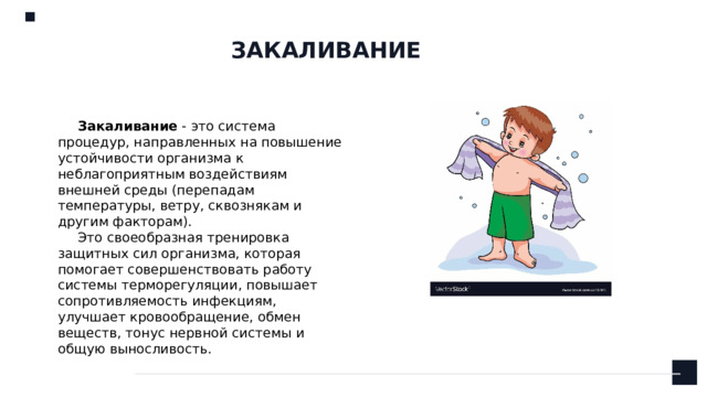 ЗАКАЛИВАНИЕ Закаливание - это система процедур, направленных на повышение устойчивости организма к неблагоприятным воздействиям внешней среды (перепадам температуры, ветру, сквознякам и другим факторам).  Это своеобразная тренировка защитных сил организма, которая помогает совершенствовать работу системы терморегуляции, повышает сопротивляемость инфекциям, улучшает кровообращение, обмен веществ, тонус нервной системы и общую выносливость.