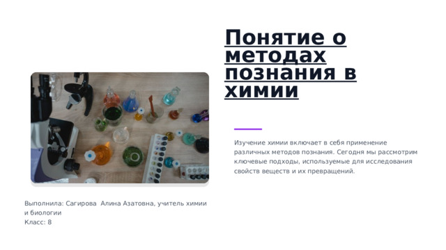 Понятие о методах познания в химии Изучение химии включает в себя применение различных методов познания. Сегодня мы рассмотрим ключевые подходы, используемые для исследования свойств веществ и их превращений. Выполнила: Сагирова Алина Азатовна, учитель химии и биологии Класс: 8