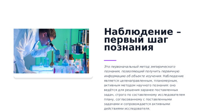 Наблюдение – первый шаг познания Это первоначальный метод эмпирического познания, позволяющий получить первичную информацию об объекте изучения.  Наблюдение является целенаправленным, планомерным, активным методом научного познания: оно ведётся для решения заранее поставленных задач, строго по составленному исследователем плану, согласованному с поставленными задачами и сопровождается активными действиями исследователя. 
