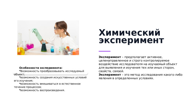 Химический эксперимент Эксперимент – предполагает активное, целенаправленное и строго контролируемое воздействие исследователя на изучаемый объект для выявления и изучения тех или иных сторон, свойств, связей. Эксперимент  – это метод исследования какого-либо явления в определенных условиях. Особенности эксперимента: Возможность преобразовывать исследуемый объект; возможность создания искусственных условий его изучения; возможность вмешиваться в естественное течение процессов; возможность воспроизведения.