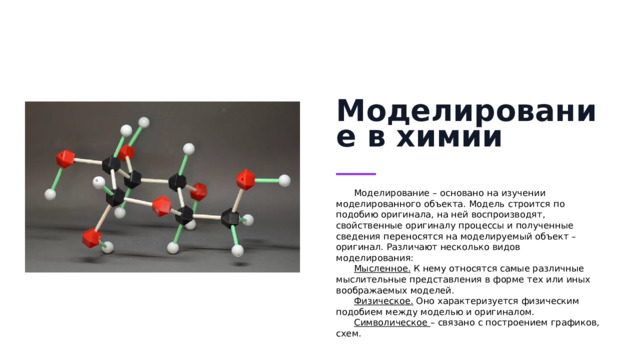 Моделирование в химии Моделирование – основано на изучении моделированного объекта. Модель строится по подобию оригинала, на ней воспроизводят, свойственные оригиналу процессы и полученные сведения переносятся на моделируемый объект – оригинал. Различают несколько видов моделирования: Мысленное.  К нему относятся самые различные мыслительные представления в форме тех или иных воображаемых моделей. Физическое.  Оно характеризуется физическим подобием между моделью и оригиналом. Символическое  – связано с построением графиков, схем.