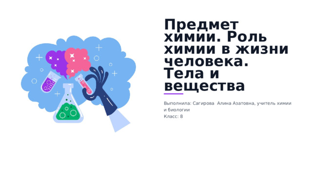 Предмет химии. Роль химии в жизни человека. Тела и вещества Выполнила: Сагирова Алина Азатовна, учитель химии и биологии Класс: 8