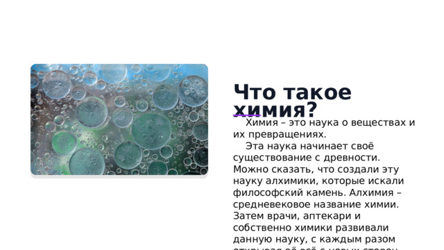 Что такое химия? Химия – это наука о веществах и их превращениях. Эта наука начинает своё существование с древности. Можно сказать, что создали эту науку алхимики, которые искали философский камень. Алхимия – средневековое название химии. Затем врачи, аптекари и собственно химики развивали данную науку, с каждым разом открывая её всё с новых сторон.