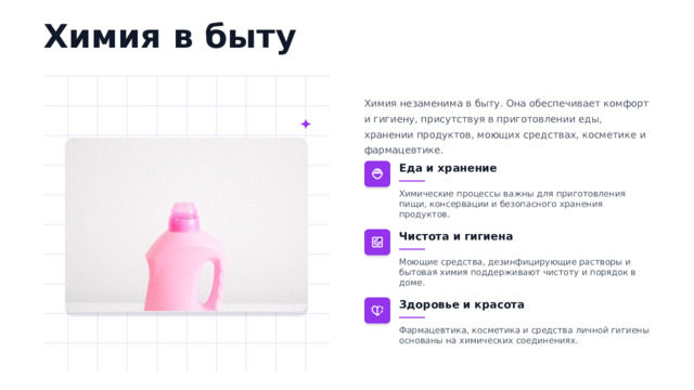 Химия в быту Химия незаменима в быту. Она обеспечивает комфорт и гигиену, присутствуя в приготовлении еды, хранении продуктов, моющих средствах, косметике и фармацевтике. Еда и хранение Химические процессы важны для приготовления пищи, консервации и безопасного хранения продуктов. Чистота и гигиена Моющие средства, дезинфицирующие растворы и бытовая химия поддерживают чистоту и порядок в доме. Здоровье и красота Фармацевтика, косметика и средства личной гигиены основаны на химических соединениях.