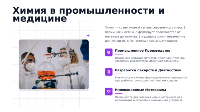 Химия в промышленности и медицине Химия — краеугольный камень современного мира. В промышленности она формирует производство от металлов до топлива. В медицине химия незаменима для лекарств, диагностики и новых материалов. Промышленное Производство Основа для создания металлов, пластмасс, топлива, удобрений и красителей, движущая экономику. Разработка Лекарств и Диагностики Критична для синтеза фармацевтических препаратов и разработки точных диагностических средств. Инновационные Материалы Применяется для создания новых материалов для имплантатов и передовых медицинских устройств.