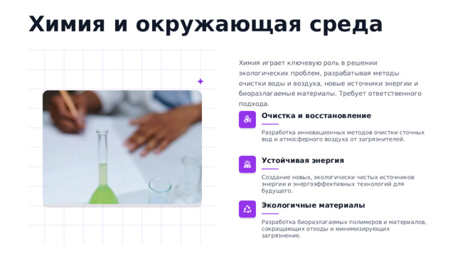 Химия и окружающая среда Химия играет ключевую роль в решении экологических проблем, разрабатывая методы очистки воды и воздуха, новые источники энергии и биоразлагаемые материалы. Требует ответственного подхода. Очистка и восстановление Разработка инновационных методов очистки сточных вод и атмосферного воздуха от загрязнителей. Устойчивая энергия Создание новых, экологически чистых источников энергии и энергоэффективных технологий для будущего. Экологичные материалы Разработка биоразлагаемых полимеров и материалов, сокращающих отходы и минимизирующих загрязнение.