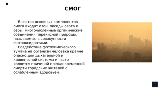 СМОГ В состав основных компонентов смога входят озон, оксиды азота и серы, многочисленные органические соединения перекисной природы, называемые в совокупности фотооксидантами. Воздействие фотохимического тумана на организм человека крайне опасно для дыхательной и кровеносной системы и часто является причиной преждевременной смерти городских жителей с ослабленным здоровьем.