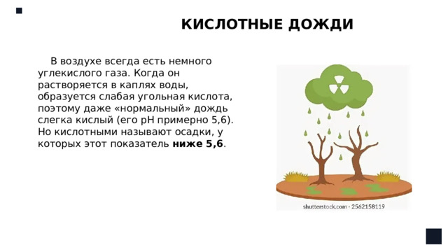 КИСЛОТНЫЕ ДОЖДИ В воздухе всегда есть немного углекислого газа. Когда он растворяется в каплях воды, образуется слабая угольная кислота, поэтому даже «нормальный» дождь слегка кислый (его pH примерно 5,6). Но кислотными называют осадки, у которых этот показатель  ниже 5,6 . 